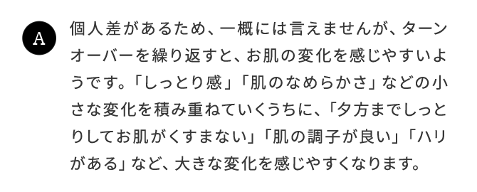 A.個人差があるため、一概には言えませんが、ターンオーバーを繰り返すと、お肌の変化を感じやすいようです。「しっとり感」「肌のなめらかさ」などの小さな変化を積み重ねていくうちに、「夕方までしっとりしてお肌がくすまない」「肌の調子が良い」「ハリがある」など、大きな変化を感じやすくなります。