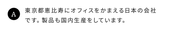 A.東京都恵比寿にオフィスをかまえる日本の会社です。製品も国内生産をしています。