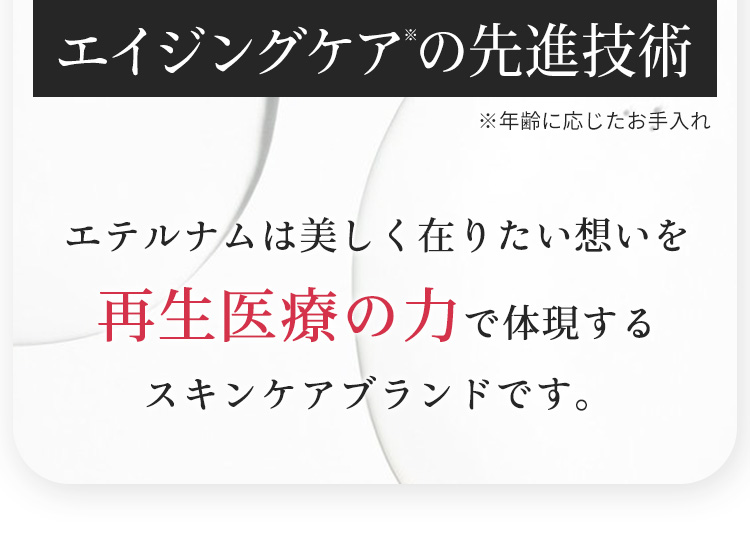 エイジングケアの先進技術　エテルナムは美しく在りたい想いを再生医療の力で体現するスキンケアブランドです。
