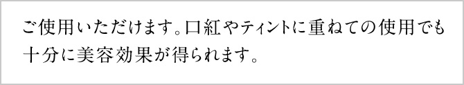 ご使用いただけます。口紅やティントに重ねての使用でも十分に美容効果が得られます。