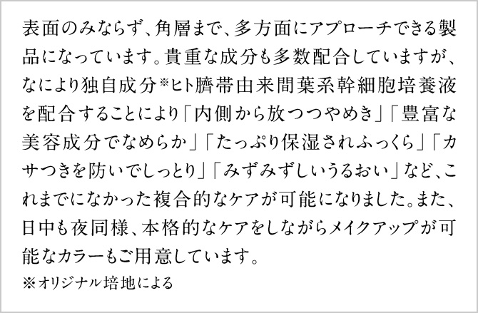 表面のみならず、角層まで、多方面にアプローチできる製品になっています。貴重な成分も多数配合していますが、なにより独自成分※ヒト臍帯由来間葉系幹細胞培養液を配合することにより「内側から放つつやめき」「豊富な美容成分でなめらか」「たっぷり保湿されふっくら」「カサつきを防いでしっとり」「みずみずしいうるおい」など、これまでになかった複合的なケアが可能になりました。また、日中も夜同様、本格的なケアをしながらメイクアップが可能なカラーもご用意しています。※オリジナル培地による