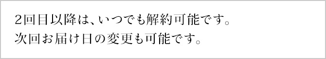 2回目以降は、いつでも解約可能です。次回お届け日の変更も可能です。