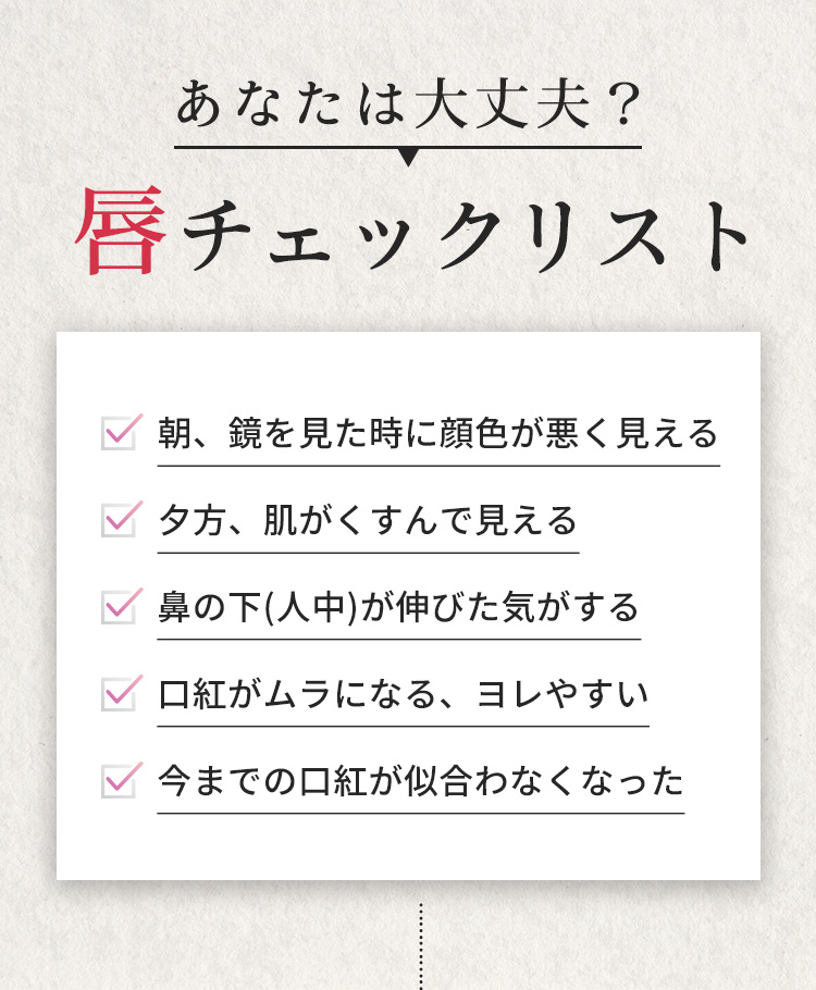 あなたは大丈夫?唇チェックリスト　朝、鏡を見た時に顔色が悪く見える　夕方、肌がくすんで見える　鼻の下(人中)が伸びた気がする　口紅がムラになる、ヨレやすい　今までの口紅が似合わなくなった