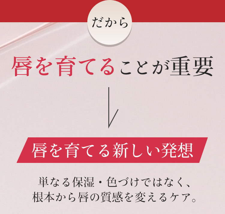だから唇を育てることが重要　唇を育てる新しい発想　単なる保湿·色づけではなく、根本から唇の質感を変えるケア。