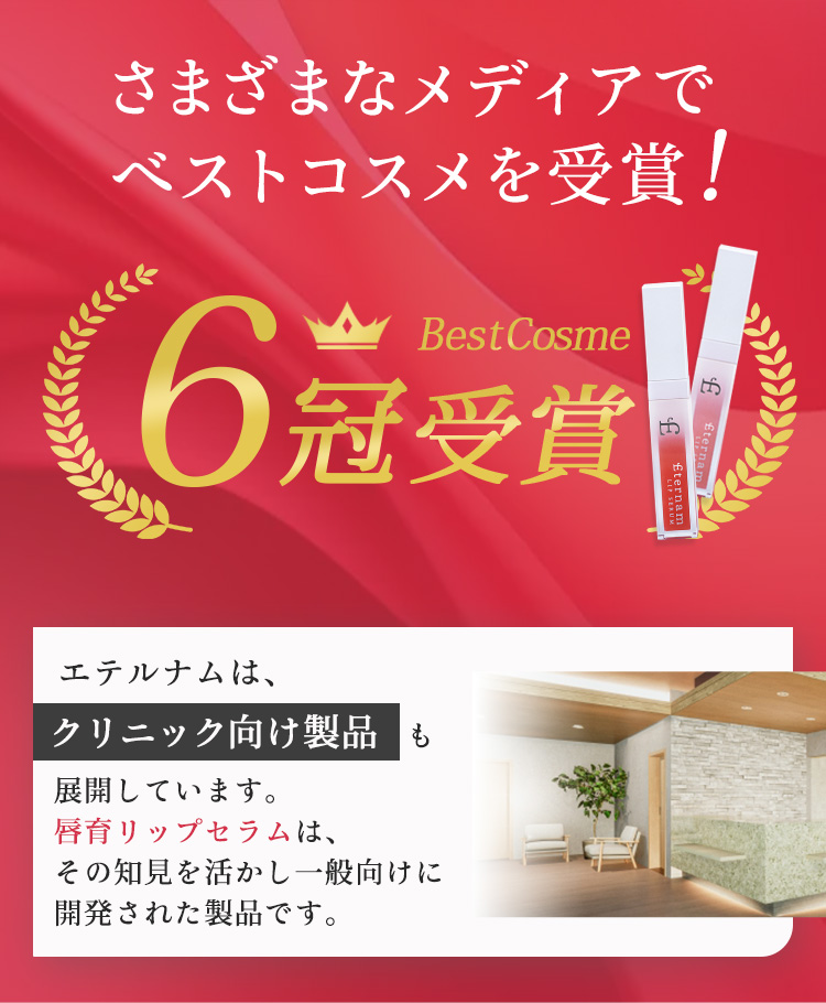 さまざまなメディアでベストコスメを受賞!　6冠受賞　エテルナムは、クリニック向け製品も展開しています。唇育リップセラムは、その知見を活かし一般向けに開発された製品です。
