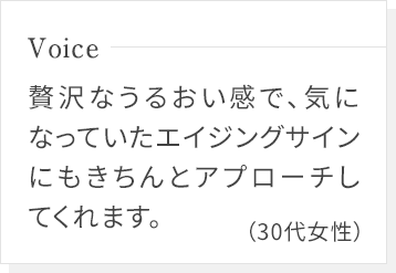 贅沢なうるおい感で、気になっていたエイジングサインにもきちんとアプローチしてくれます。(30代女性)