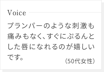 プランパーのような刺激も痛みもなく、すぐにぷるんとした唇になれるのが嬉しいです。(50代女性)