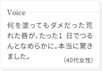 何を塗ってもダメだった荒れた唇が、たった1日でつるんとなめらかに。本当に驚きました。(40代女性)
