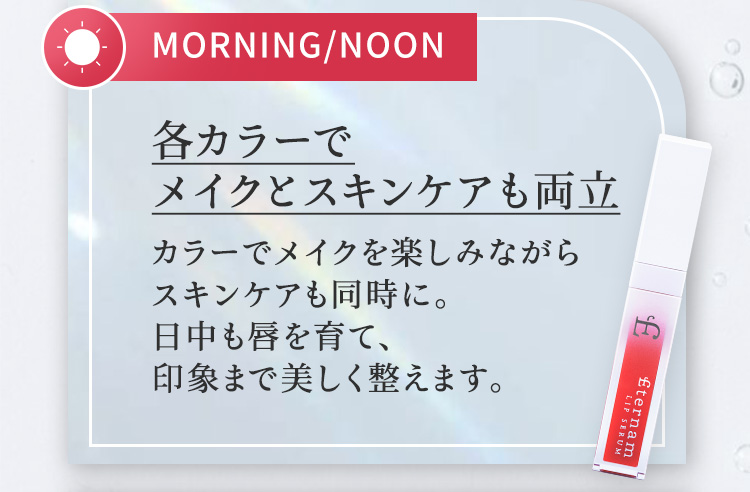 MORNING／NOON　各カラーでメイクとスキンケアも両立　カラーでメイクを楽しみながらスキンケアも同時に。日中も唇を育て、印象まで美しく整えます。