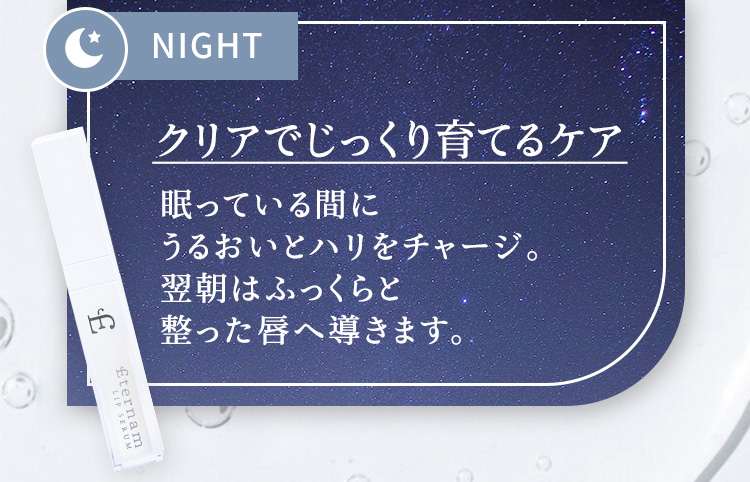 NIGHT　クリアでじっくり育てるケア眠っている間にうるおいとハリをチャージ。翌朝はふっくらと整った唇へ導きます。