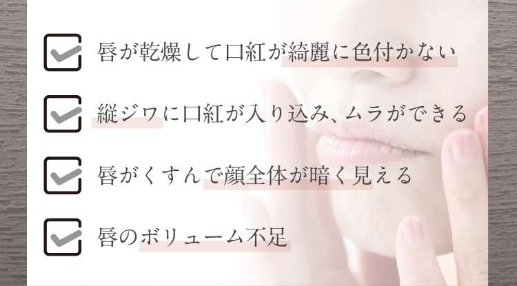 唇が乾燥して口紅が綺麗に色付かない　縦ジワに口紅が入り込み、ムラができる　唇がくすんで顔全体が暗く見える　唇のボリューム不足