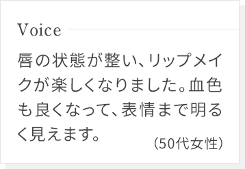 唇の状態が整い、リップメイクが楽しくなりました。血色も良くなって、表情まで明るく見えます。(50代女性)