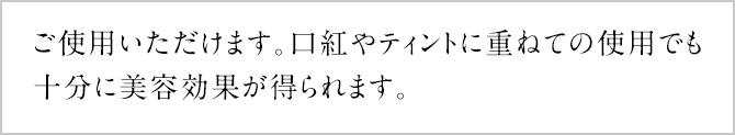ご使用いただけます。口紅やティントに重ねての使用でも十分に美容効果が得られます。