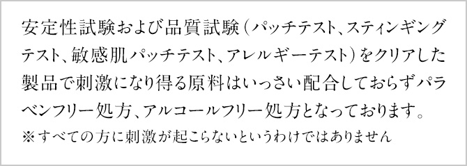 安定性試験および品質試験(パッチテスト、スティンギングテスト、敏感肌パッチテスト、アレルギーテスト)をクリアした製品で刺激になり得る原料はいっさい配合しておらずパラベンフリー処方、アルコールフリー処方となっております。※すべての方に刺激が起こらないというわけではありません