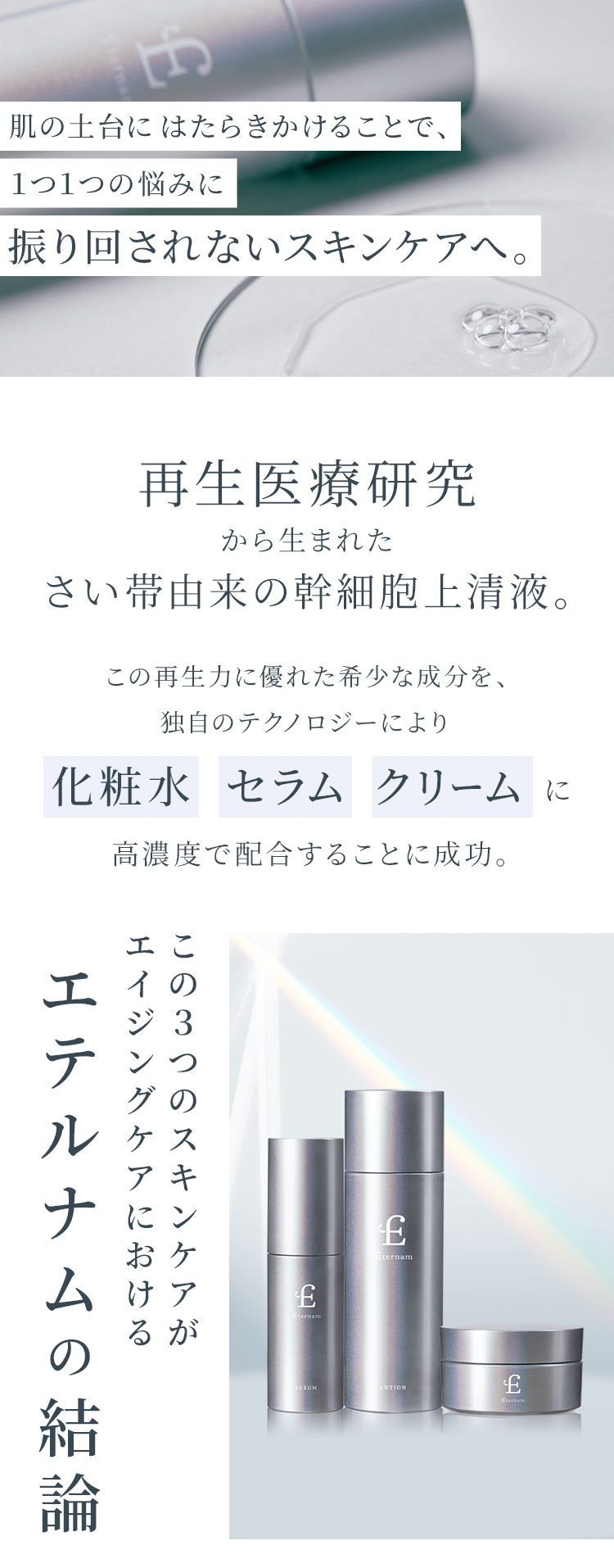 肌の土台にはたらきかけることで、1つ1つの悩みに振り回されないスキンケアへ。再生医療研究から生まれたさい帯由来の幹細胞上清液。この再生力に優れた希少な成分を、独自のテクノロジーにより化粧水セラムクリームに高濃度で配合することに成功。この3つのスキンケアがエイジングケアにおけるエテルナムの結論