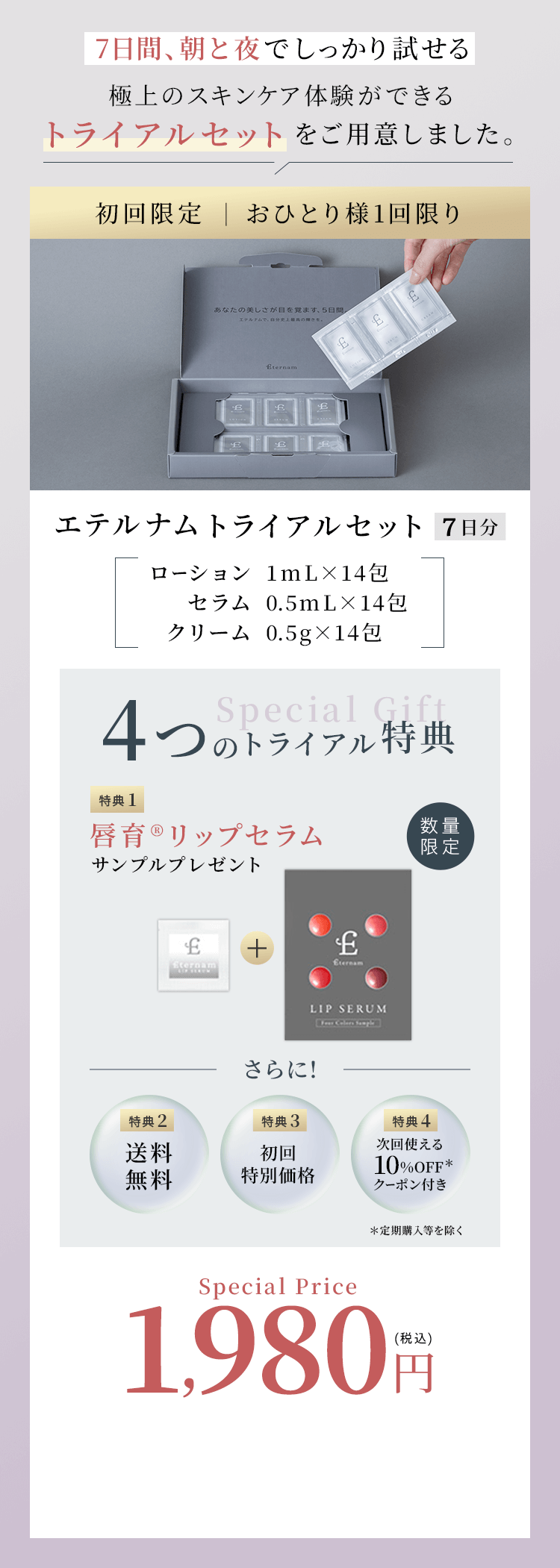 7日間、朝と夜でしっかり試せる 極上のスキンケア体験ができるトライアルセットをご用意しました。初回限定 おひとり様1回限り エテルナムトライアルセット7日分 ローション1mL×14包 セラム0.5mL×14包 クリーム0.5g×14包 4つのトライアル特典 特典1唇育リップセラムサンプルプレゼント さらに! 特典2送料無料 特典3初回特別価格 特典4次回使える10%OFFクーポン付き 定期購入等を除く Special Price1,980円税込