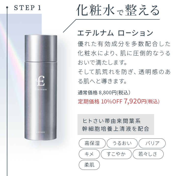 STEP1化粧水で整える エテルナム ローション 優れた有効成分を多数配合した化粧水により、肌に圧倒的なうるおいで満たします。そして肌荒れを防ぎ、透明感のある肌へと導きます。通常価格 8,800円(税込）定期価格 10%OFF 7,920円(税込)ヒトさい帯由来間葉系幹細胞培養上清液を配合 高保湿 うるおい バリア キメ すこやか 若々しさ 柔肌