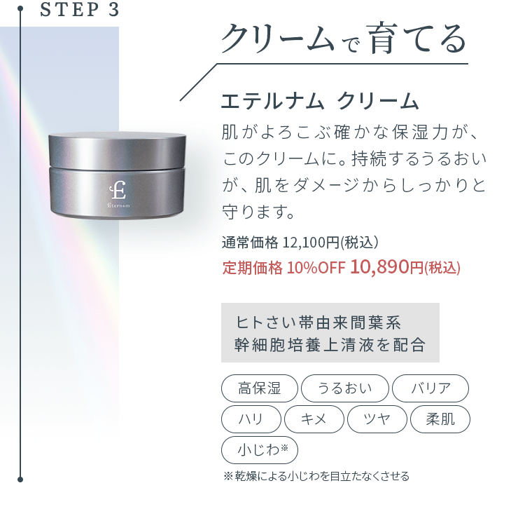 STEP3 クリームで育てる エテルナム クリーム 肌がよろこぶ確かな保湿力が、このクリームに。持続するうるおいが、肌をダメージからしっかりと守ります。通常価格 12,100円(税込）定期価格 10%OFF 10,890円(税込)ヒトさい帯由来間葉系幹細胞培養上清液を配合 高保湿 うるおい バリア ハリ キメ ツヤ 柔肌 小じわ 乾燥による小じわを目立たなくさせる 