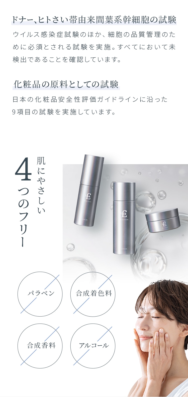 ドナー、ヒトさい帯由来間葉系幹細胞の試験 ウイルス感染症試験のほか、細胞の品質管理のために必須とされる試験を実施。すべてにおいて未検出であることを確認しています。化粧品の原料としての試験 日本の化粧品安全性評価ガイドラインに沿った9項目の試験を実施しています。肌にやさしい4つのフリー パラベン 合成着色料 合成香料 アルコール