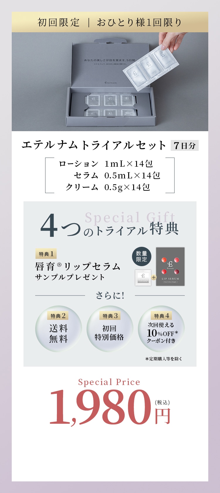 初回限定 おひとり様1回限り エテルナムトライアルセット7日分 ローション1mL×14包 セラム0.5mL×14包 クリーム0.5g×14包 4つのトライアル特典 特典1唇育リップセラムサンプルプレゼント さらに! 特典2送料無料 特典3初回特別価格 特典4次回使える10%OFFクーポン付き 定期購入等を除く Special Price1,980円税込