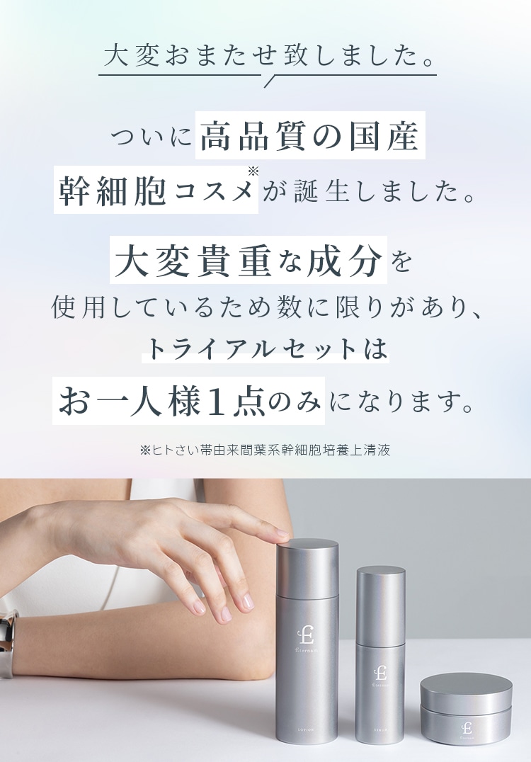 大変おまたせ致しました。 ついに高品質の国産幹細胞コスメが誕生しました。大変貴重な成分を使用しているため数に限りがあり、トライアルセットはお一人様1点のみになります。※ヒトさい帯由来間葉系幹細胞培養上清液
