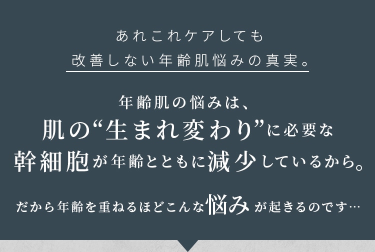 あれこれケアしても改善しない年齢肌悩みの真実。年齢肌の悩みは、肌の“生まれ変わり”に必要な幹細胞が年齢とともに減少しているから。だから年齢を重ねるほどこんな悩みが起きるのです…