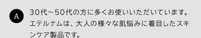 30代~50代の方に多くお使いいただいています。エテルナムは、大人の様々な肌悩みに着目したスキンケア製品です。