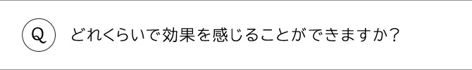 どのくらいで効果を感じることができますか？