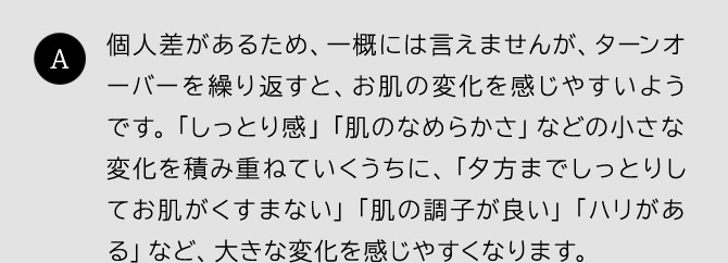 個人差があるため、一概には言えませんが、ターンオーバーを繰り返すと、お肌の変化を感じやすいようです。「しっとり感」「肌のなめらかさ」などの小さな変化を積み重ねていくうちに、「夕方までしっとりしてお肌がくすまない」「肌の調子が良い」「ハリがある」など、大きな変化を感じやすくなります。
