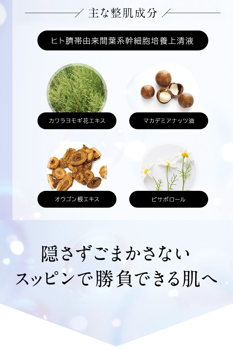 主な整肌成分　ヒト臍帯由来間葉系幹細胞培養上清液　カワラヨモギ花エキス　マカデミアナッツ油　オウゴン根エキス　ビサボロール　隠さずごまかさないスッピンで勝負できる肌へ