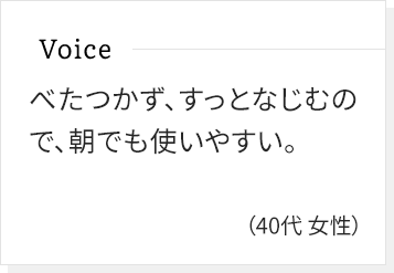 べたつかず、すっとなじむので、朝でも使いやすい。(40代女性)