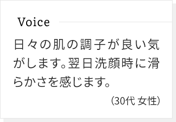 日々の肌の調子が良い気がします。翌日洗顔時に滑らかさを感じます。(30代女性)