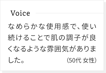 なめらかな使用感で、使い続けることで肌の調子が良くなるような雰囲気がありました。(50代女性)