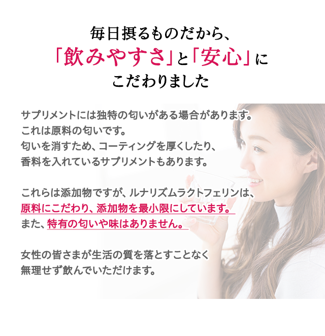サプリメントには独特の匂いがある場合があります。これは原料の匂いです。匂いを消すため、コーティングを厚くしたり、香料を入れているサプリメントもあります。これらは添加物ですが、ルナリズムラクトフェリンは、原料にこだわり、添加物を最小限にしています。また、特有の匂いや味はありません。女性の皆さまが生活の質を落とすことなく無理せず飲んでいただけます。