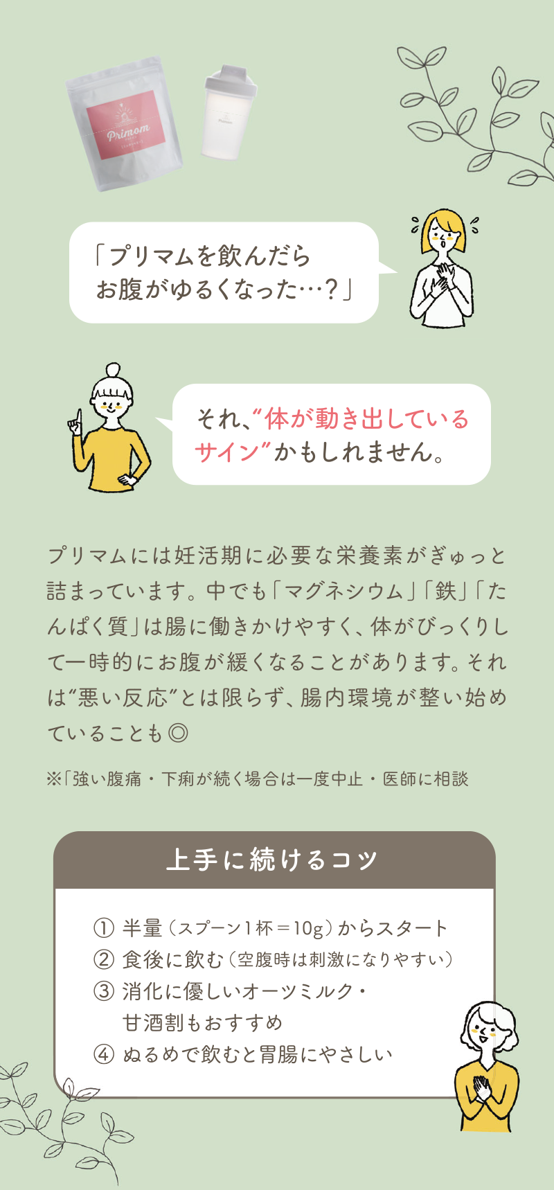 プリマムを飲んだら お腹がゆるくなった…?それ“体が動き出しているサイン”かもしれません。プリマムには妊活期に必要な栄養素がぎゅっと詰まっています。中でも「マグネシウム」「鉄」は「たんぱく質」は腸に働きかけやすく、体がびっくりして一時的にお腹が緩くなることがあります。それは“悪い反応”とは限らず、腸内環境が整い始めていることも◎ ※強い腹痛・下痢が続く場合は一度中止・医師に相談上手に続けるコツ① 半量（スプーン1杯＝10g）からスタート② 食後に飲む（空腹時は刺激になりやすい）③ 消化に優しいオーツミルク・甘酒割りもおすすめ④ ぬるめで飲むと胃腸にやさしい
