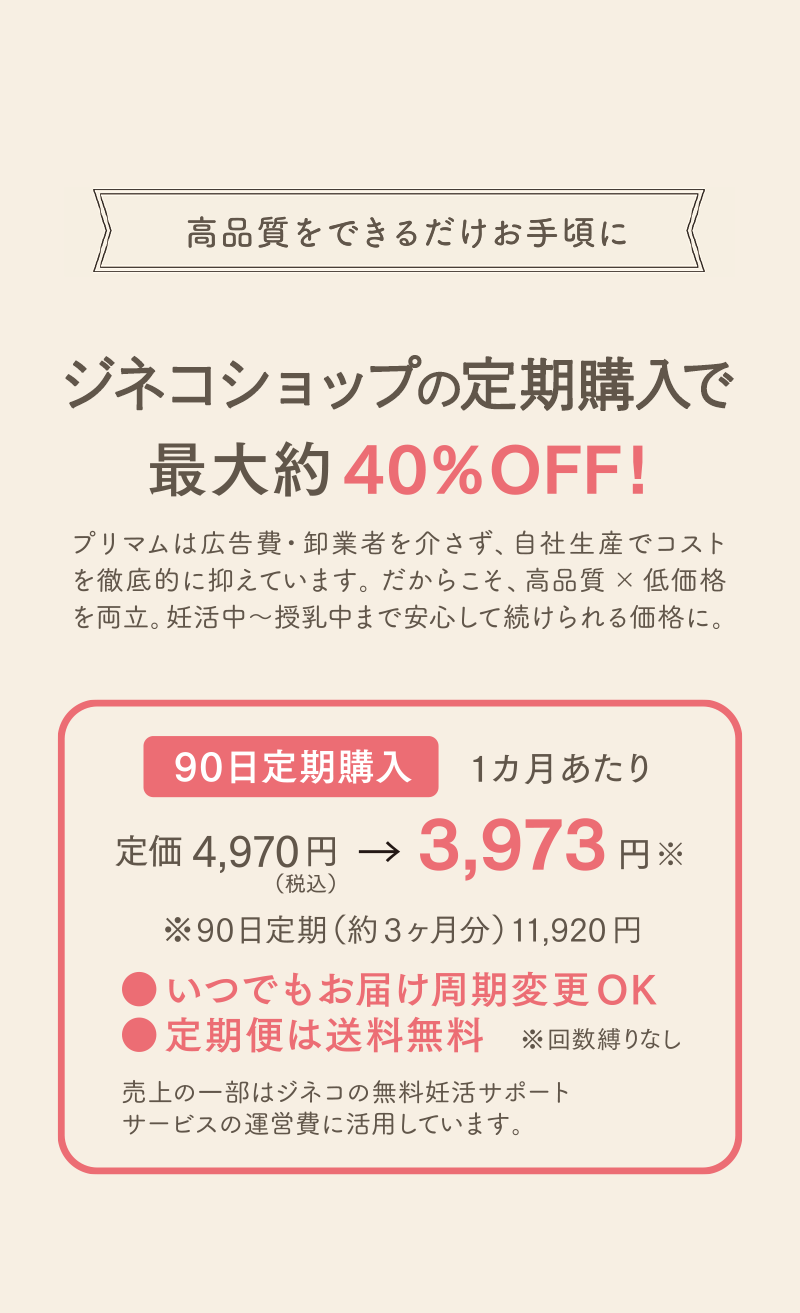 公式サイト定期購入で最大約 40%OFF!プリマムは広告費・卸業者を介さず、自社生産でコストを徹底的に抑えています。だからこそ、高品質 × 低価格を両立。妊活中〜授乳中まで安心して続けられる価格に。90日定期購入1カ月あたり定価 4,970円 → 3,973円※ （税込）※90日定期（約3ヶ月分） 11,920円