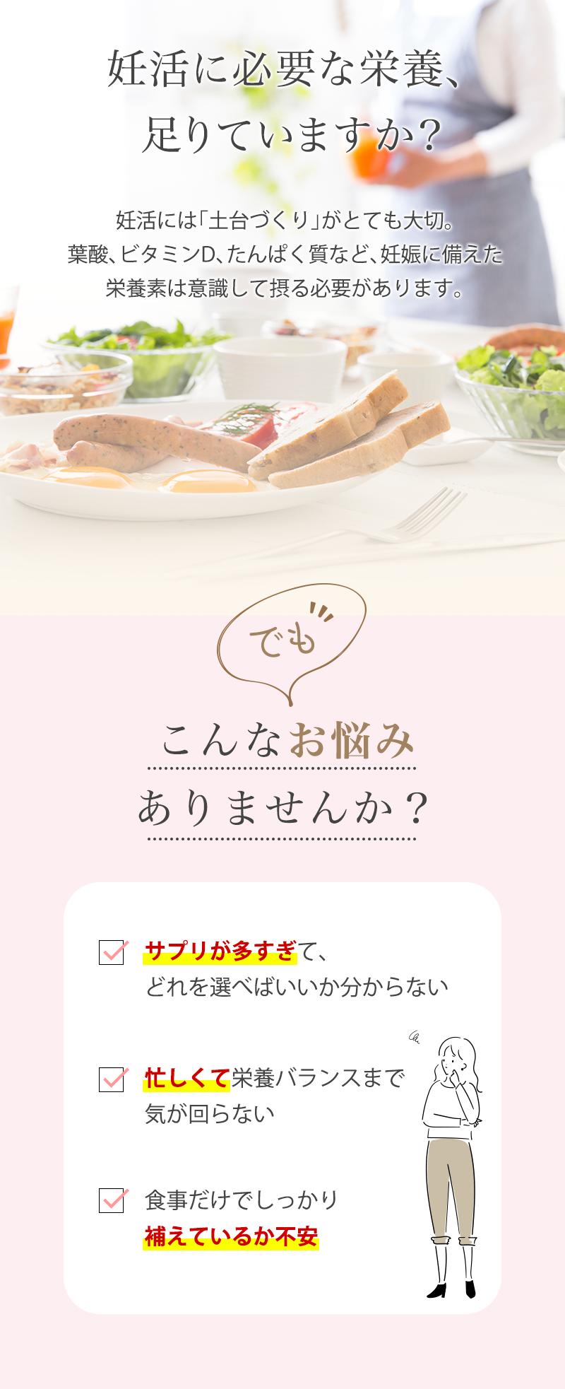 妊活に必要な栄養、足りていますか?妊活には「土台づくり」がとても大切。葉酸、ビタミンD、たんぱく質など、妊娠に備えた栄養素は意識して摂る必要があります。でも、こんなお悩みありませんか?サプリが多すぎて、どれを選べばいいか分からない。忙しくて栄養バランスまで気が回らない。食事だけでしっかり補えているか不安