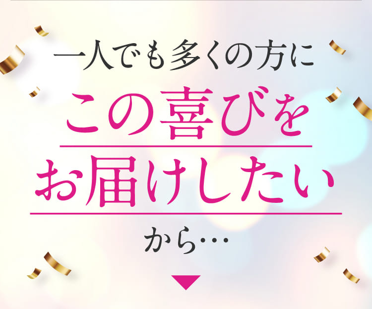 一人でも多くの方にこの喜びをお届けしたいから・・・