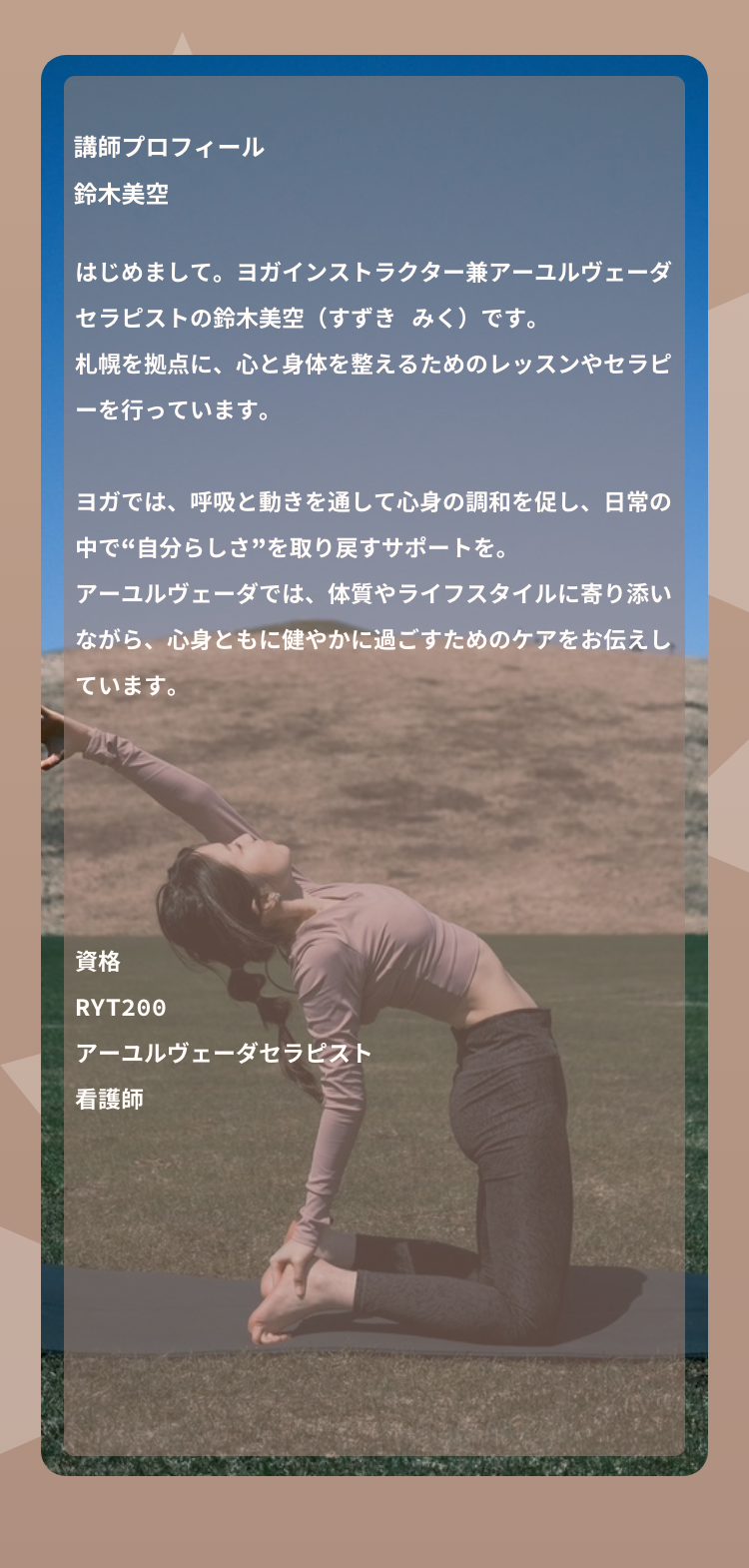 アーユルヴェーダヨガ講師ヨガとアーユルヴェーダに出会ったきっかけは、突然発症した重度のアトピー性皮膚炎でした。長年、さまざまな不調に対する薬の服用を続け、薬が効かない状態になっていたため、自然療法に目を向けることを決意。アーユルヴェーダドクターの指導の下、自宅でできるアーユルヴェーダのデトックス法を実践し、ヨガとアーユルヴェーダの助けを得ながら、約10ヶ月で薬を一切使わずに改善。身体だけでなく内面も大きく変化したことに感動し、この経験をもとに【自分をまるっと愛する】術を伝える講師として活動中。踏み込むにはハードルが高いイメージがあるアーユルヴェーダをもっと身近なものに。ヨガとアーユルヴェーダを掛け合わせたクラスが人気。