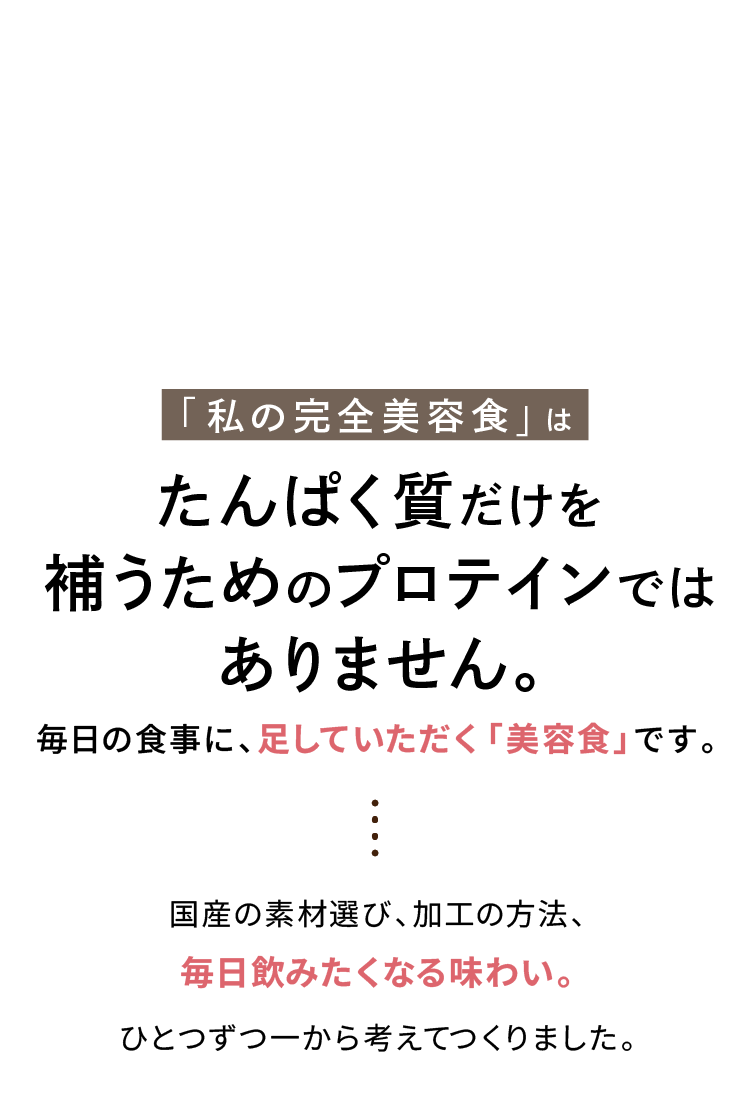私の完全美容食はたんぱく質だけを補うためのプロテインではありません。毎日の食事に、足していただく「美容食」です。