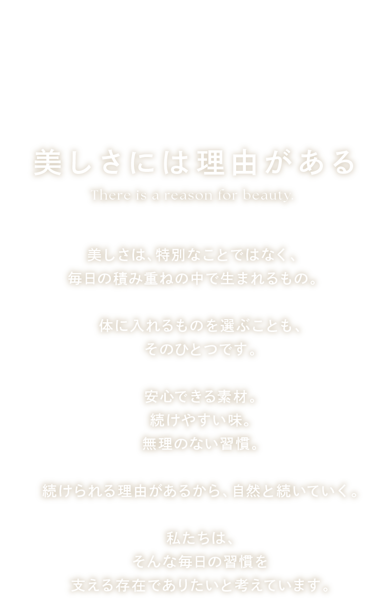 美しさには理由がある 美しさは、特別なことではなく、毎日の積み重ねの中で生まれるもの。