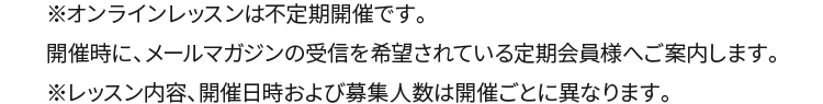 ※オンラインレッスンは不定期開催です。開催時に、メールマガジンの受信を希望されている定期会員様へご案内します。※レッスン内容、開催日時および募集人数は開催ごとに異なります。