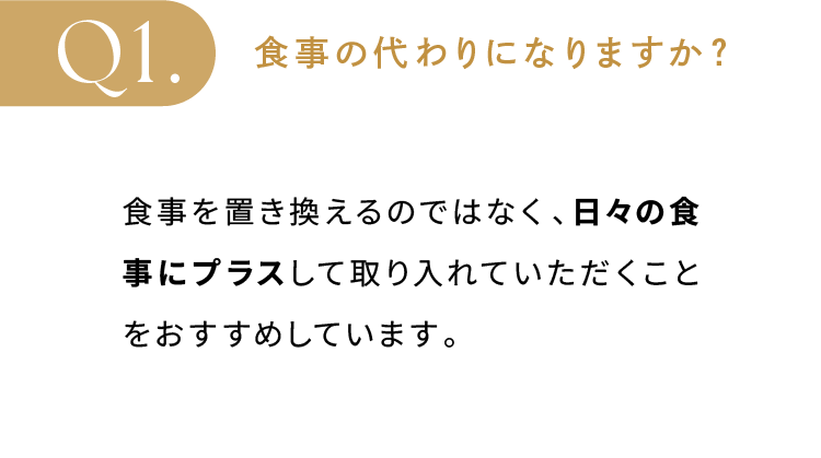 食事の代わりになりますか？ 食事を置き換えるのではなく、日々の食事にプラスして取り入れていただくことをおすすめしています。