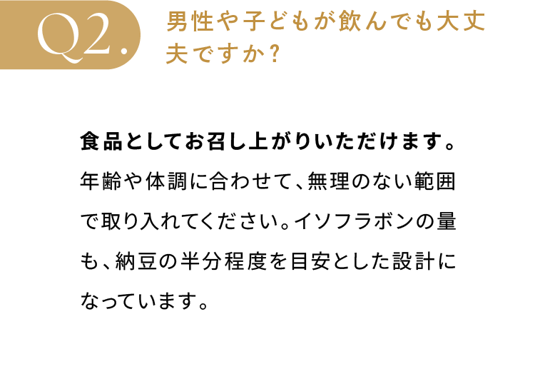 男性や子どもが飲んでも大丈夫ですか？食品としてお召し上がりいただけます。年齢や体調に合わせて、無理のない範囲で取り入れてください。イソフラボンの量も、納豆の半分程度を目安とした設計になっています。