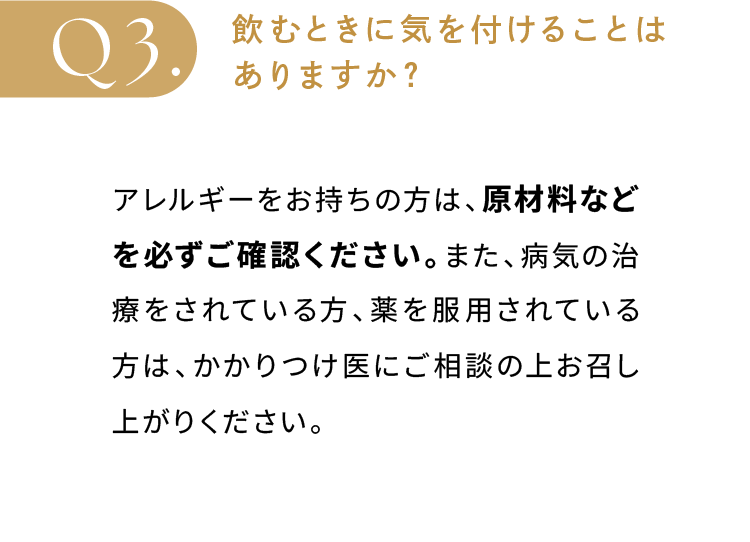 飲むときに気を付けることはありますか？アレルギーをお持ちの方は、原材料などを必ずご確認ください。また、病気の治療をされている方、薬を服用されている方は、かかりつけ医にご相談の上お召し上がりください。