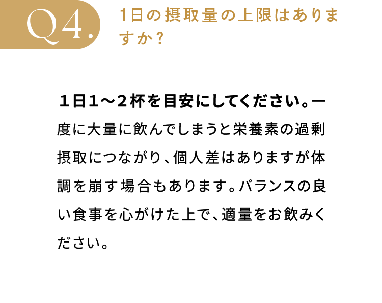 1日の摂取量の上限はありますか？日１〜２杯を目安にしてください。一度に大量に飲んでしまうと栄養素の過剰摂取につながり、個人差はありますが体調を崩す場合もあります。バランスの良い食事を心がけた上で、適量をお飲みください。