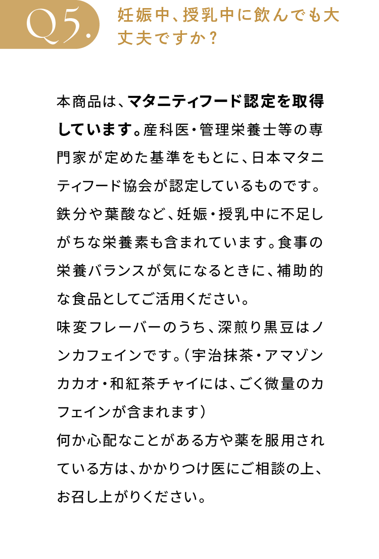 妊娠中、授乳中に飲んでも大丈夫ですか？本商品は、マタニティフード認定を取得しています。産科医・管理栄養士等の専門家が定めた基準をもとに、日本マタニティフード協会が認定しているものです。鉄分や葉酸など、妊娠・授乳中に不足しがちな栄養素も含まれています。食事の栄養バランスが気になるときに、補助的な食品としてご活用ください。味変フレーバーのうち、深煎り黒豆はノンカフェインです。（宇治抹茶・アマゾンカカオ・和紅茶チャイには、ごく微量のカフェインが含まれます）何か心配なことがある方や薬を服用されている方は、かかりつけ医にご相談の上、お召し上がりください。