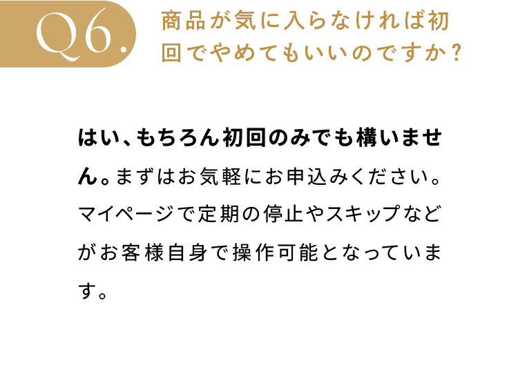 商品が気に入らなければ初回でやめてもいいのですか？はい、もちろん初回のみでも構いません。まずはお気軽にお申込みください。マイページで定期の停止やスキップなどがお客様自身で操作可能となっています。