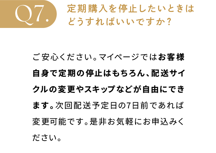 定期購入を停止したいときはどうすればいいですか？ご安心ください。マイページではお客様自身で定期の停止はもちろん、配送サイクルの変更やスキップなどが自由にできます。次回配送予定日の7日前であれば変更可能です。是非お気軽にお申込みください。