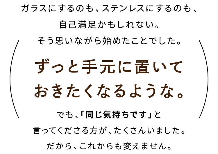 ガラスにするのも、ステンレスにするのも、自己満足かもしれない。そう思いながら始めたことでした。ずっと手元に置いておきたくなるような。